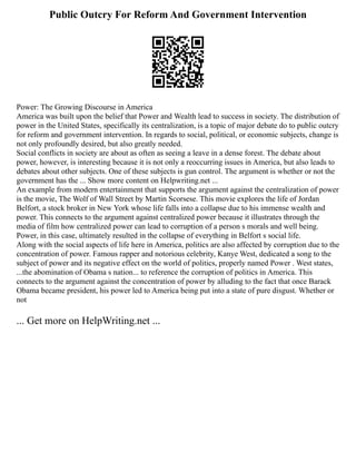 Public Outcry For Reform And Government Intervention
Power: The Growing Discourse in America
America was built upon the belief that Power and Wealth lead to success in society. The distribution of
power in the United States, specifically its centralization, is a topic of major debate do to public outcry
for reform and government intervention. In regards to social, political, or economic subjects, change is
not only profoundly desired, but also greatly needed.
Social conflicts in society are about as often as seeing a leave in a dense forest. The debate about
power, however, is interesting because it is not only a reoccurring issues in America, but also leads to
debates about other subjects. One of these subjects is gun control. The argument is whether or not the
government has the ... Show more content on Helpwriting.net ...
An example from modern entertainment that supports the argument against the centralization of power
is the movie, The Wolf of Wall Street by Martin Scorsese. This movie explores the life of Jordan
Belfort, a stock broker in New York whose life falls into a collapse due to his immense wealth and
power. This connects to the argument against centralized power because it illustrates through the
media of film how centralized power can lead to corruption of a person s morals and well being.
Power, in this case, ultimately resulted in the collapse of everything in Belfort s social life.
Along with the social aspects of life here in America, politics are also affected by corruption due to the
concentration of power. Famous rapper and notorious celebrity, Kanye West, dedicated a song to the
subject of power and its negative effect on the world of politics, properly named Power . West states,
...the abomination of Obama s nation... to reference the corruption of politics in America. This
connects to the argument against the concentration of power by alluding to the fact that once Barack
Obama became president, his power led to America being put into a state of pure disgust. Whether or
not
... Get more on HelpWriting.net ...
 