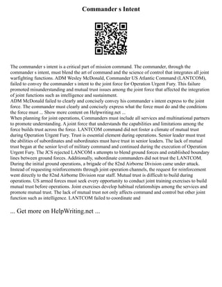 Commander s Intent
The commander s intent is a critical part of mission command. The commander, through the
commander s intent, must blend the art of command and the science of control that integrates all joint
warfighting functions. ADM Wesley McDonald, Commander US Atlantic Command (LANTCOM),
failed to convey the commander s intent to the joint force for Operation Urgent Fury. This failure
promoted misunderstanding and mutual trust issues among the joint force that affected the integration
of joint functions such as intelligence and sustainment.
ADM McDonald failed to clearly and concisely convey his commander s intent express to the joint
force. The commander must clearly and concisely express what the force must do and the conditions
the force must ... Show more content on Helpwriting.net ...
When planning for joint operations, Commanders must include all services and multinational partners
to promote understanding. A joint force that understands the capabilities and limitations among the
force builds trust across the force. LANTCOM command did not foster a climate of mutual trust
during Operation Urgent Fury. Trust is essential element during operations. Senior leader must trust
the abilities of subordinates and subordinates must have trust in senior leaders. The lack of mutual
trust began at the senior level of military command and continued during the execution of Operation
Urgent Fury. The JCS rejected LANCOM s attempts to blend ground forces and established boundary
lines between ground forces. Additionally, subordinate commanders did not trust the LANTCOM.
During the initial ground operations, a brigade of the 82nd Airborne Division came under attack.
Instead of requesting reinforcements through joint operation channels, the request for reinforcement
went directly to the 82nd Airborne Division rear staff. Mutual trust is difficult to build during
operations. US armed forces must seek every opportunity to conduct joint training exercises to build
mutual trust before operations. Joint exercises develop habitual relationships among the services and
promote mutual trust. The lack of mutual trust not only affects command and control but other joint
function such as intelligence. LANTCOM failed to coordinate and
... Get more on HelpWriting.net ...
 