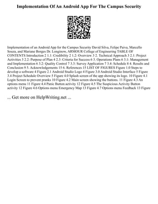 Implementation Of An Android App For The Campus Security
Implementation of an Android App for the Campus Security David Silva, Felipe Paiva, Marcello
Souza, and Mariane Borges Dr. Longinow, ARMOUR College of Engineering TABLE OF
CONTENTS Introduction 2 1.1: Credibility 2 1.2: Overview 3 2. Technical Approach 3 2.1: Project
Activities 3 2.2: Purpose of Plan 4 2.3: Criteria for Success 6 3. Operations Plans 6 3.1: Management
and Implementation 6 3.2: Quality Control 7 3.3: Survey Application 7 3.4: Schedule 8 4. Results and
Conclusion 9 5. Acknowledgements 15 6. References 15 LIST OF FIGURES Figure 1.0 Steps to
develop a software 4 Figure 2.1 Android Studio Logo 4 Figure 3.0 Android Studio Interface 5 Figure
3.4 Project Schedule Overview 5 Figure 4.0 Splash screen of the app showing its logo. 10 Figure 4.1
Login Screen to prevent pranks 10 Figure 4.2 Main screen showing the buttons. 11 Figure 4.3 An
options menu 11 Figure 4.4 Panic Button activity 12 Figure 4.5 The Suspicious Activity Button
activity 12 Figure 4.6 Options menu Emergency Map 13 Figure 4.7 Options menu Feedback 13 Figure
... Get more on HelpWriting.net ...
 