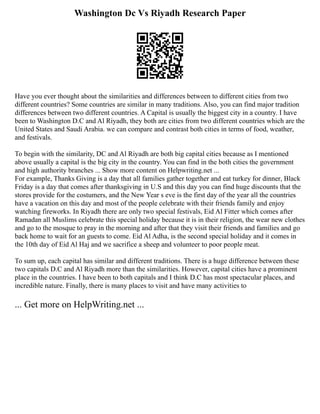 Washington Dc Vs Riyadh Research Paper
Have you ever thought about the similarities and differences between to different cities from two
different countries? Some countries are similar in many traditions. Also, you can find major tradition
differences between two different countries. A Capital is usually the biggest city in a country. I have
been to Washington D.C and Al Riyadh, they both are cities from two different countries which are the
United States and Saudi Arabia. we can compare and contrast both cities in terms of food, weather,
and festivals.
To begin with the similarity, DC and Al Riyadh are both big capital cities because as I mentioned
above usually a capital is the big city in the country. You can find in the both cities the government
and high authority branches ... Show more content on Helpwriting.net ...
For example, Thanks Giving is a day that all families gather together and eat turkey for dinner, Black
Friday is a day that comes after thanksgiving in U.S and this day you can find huge discounts that the
stores provide for the costumers, and the New Year s eve is the first day of the year all the countries
have a vacation on this day and most of the people celebrate with their friends family and enjoy
watching fireworks. In Riyadh there are only two special festivals, Eid Al Fitter which comes after
Ramadan all Muslims celebrate this special holiday because it is in their religion, the wear new clothes
and go to the mosque to pray in the morning and after that they visit their friends and families and go
back home to wait for an guests to come. Eid Al Adha, is the second special holiday and it comes in
the 10th day of Eid Al Haj and we sacrifice a sheep and volunteer to poor people meat.
To sum up, each capital has similar and different traditions. There is a huge difference between these
two capitals D.C and Al Riyadh more than the similarities. However, capital cities have a prominent
place in the countries. I have been to both capitals and I think D.C has most spectacular places, and
incredible nature. Finally, there is many places to visit and have many activities to
... Get more on HelpWriting.net ...
 