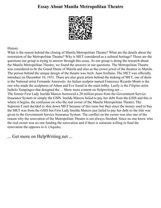 Essay About Manila Metropolitan Theatre
History
What is the reason behind the closing of Manila Metropolitan Theatre? What are the details about the
restoration of the Metropolitan Theatre? Why is MET considered as a cultural heritage? Those are the
questions our group is trying to answer through this essay. As our group is doing the research about
the Manila Metropolitan Theatre, we found the answers in our questions. The Metropolitan Theatre
was considered to be the Grand Dame of Manila and also as the crown jewel of the theatres in Manila.
The person behind the unique design of the theatre was Arch. Juan Arellano. The MET was officially
introduce on December 10, 1931. There are also great artists behind the making of MET, one of them
is the National artist Fernando Amorsolo. An Italian sculptor named Francesco Ricardo Monti is the
one who made the sculptures of Adam and Eve found in the main lobby. Lastly is the Filipino artist
Isabelo Tampingco that designed the ... Show more content on Helpwriting.net ...
The former First Lady Imelda Marcos borrowed a 20 million pesos from the Government Service
Insurance System or simply the GSIS. Imelda Marcos failed to pay her debt from the GSIS and this is
where it begins, the confusion on who the real owner of the Manila Metropolitan Theatre. The
Supreme Court decided to shut down MET because of this issue but then since the money used to buy
the MET was from the GSIS but First Lady Imelda Marcos just failed to pay her debt so the title was
given to the Government Service Insurance System. The conflict on the owner was also one of the
reason why the renovation of the Metropolitan Theatre is not always finished. Since no one know who
the real owner was no one funding the renovation and if there is someone willing to fund the
renovation the opposes to it. (Aquino,
... Get more on HelpWriting.net ...
 