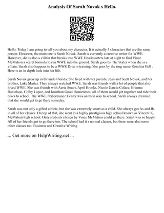 Analysis Of Sarah Novak s Hello.
Hello. Today I am going to tell you about my character. It is actually 3 characters that are the same
person. However, the main one is Sarah Novak. Sarah is currently a creative writer for WWE.
However, she is also a villain that breaks into WWE Headquarters late at night to find Vince
McMahon s secret formula to run WWE into the ground. Sarah goes by The Styler when she is a
villain. Sarah also happens to be a WWE Diva in training. She goes by the ring name Rosalina Bell .
Here is an in depth look into her life.
Sarah Novak grew up in Orlando Florida. She lived with her parents, Jean and Scott Novak, and her
brother, Luke Master. They always watched WWE. Sarah was friends with a lot of people that also
loved WWE. She was friends with Aeria Stuart, April Brooks, Nicole Garcia Colace, Brianna
Danielson, Colby Lopez, and Jonathan Good. Sometimes, all of them would get together and ride their
bikes to school. The WWE Performance Center was on their way to school. Sarah always dreamed
that she would get to go there someday.
Sarah was not only a gifted athlete, but she was extremely smart as a child. She always got As and Bs
in all of her classes. On top of that, she went to a highly prestigious high school known as Vincent K.
McMahon high school. Only students chosen by Vince McMahon could go there. Sarah was so happy.
All of her friends got to go there too. The school had it s normal classes, but there were also some
other classes too. Business and Creative Writing
... Get more on HelpWriting.net ...
 