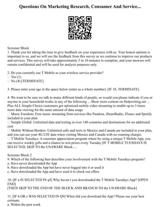 Questions On Marketing Research, Consumer And Service...
Screener Block
1. Thank you for taking the time to give feedback on your experience with us. Your honest opinion is
important to us, and we will use the feedback from this survey as we continue to improve our products
and services. This survey will take approximately 5 to 10 minutes to complete, and your answers will
remain confidential and will be used for analysis purposes only.
2. Do you currently use T Mobile as your wireless service provider?
 Yes (1)
 No (4) [TERMINATE]
3. Please enter your age in the space below (enter as a whole number). [IF 18, TERMINATE]
4. We want to be sure we talk to many different kinds of people, so would you please indicate if you or
anyone in your household works in any of the following ... Show more content on Helpwriting.net ...
Plus ALL Simple Choice customers get optimized mobile video streaming to enable up to 3 times
more data viewing for the same amount of data usage
 Music Freedom: Free music streaming from services like Pandora, iHeartRadio, ITunes and Spotify
included in your plan
 Simple Global: Unlimited data and texting in over 140 countries and destinations for no additional
cost
 Mobile Without Borders: Unlimited calls and texts to Mexico and Canada are included in your plan,
and you can use your 4G LTE data when visiting Mexico and Canada with no roaming charges
 T Mobile Tuesdays: A customer appreciation program where by using a unique T Mobile App, you
can receive weekly gifts and a chance to win prizes every Tuesday [IF T MOBILE TUESDAYS IS
SELECTED, SKIP TO the UNAWARE Block.....
Screener Block 2
9. Which of the following best describes your involvement with the T Mobile Tuesdays program?
a. Have never downloaded the App
b. Have downloaded the App but have never logged into it or used it
c. Have downloaded the App and have used it to check out offers
10. [IF a IS SELECTED IN q9] Why haven t you downloaded the T Mobile Tuesdays App? [OPEN
END]
[THEN SKIP TO THE END OF THE BLOCK AND BRANCH TO the UNAWARE Block]
11. [IF b OR c WAS SELECTED IN Q9] When did you download the App? Please use your best
estimate.
a. Within the past week
 