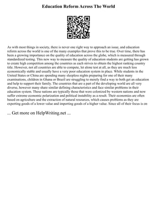 Education Reform Across The World
As with most things in society, there is never one right way to approach an issue, and education
reform across the world is one of the many examples that prove this to be true. Over time, there has
been a growing importance on the quality of education across the globe, which is measured through
standardized testing. This new way to measure the quality of education students are getting has grown
to create high competition among the countries as each strives to obtain the highest ranking country
title. However, not all countries are able to compete, let alone test at all, as they are much less
economically stable and usually have a very poor education system in place. While students in the
United States or China are spending many sleepless nights preparing for one of their many
examinations, children in Ghana or Brazil are struggling to merely find a way to both get an education
and help to support their family. The countries that are a part of the developing world are all very
diverse, however many share similar defining characteristics and face similar problems in their
education system. These nations are typically those that were colonized by western nations and now
suffer extreme economic polarization and political instability as a result. Their economies are often
based on agriculture and the extraction of natural resources, which causes problems as they are
exporting goods of a lower value and importing goods of a higher value. Since all of their focus is on
... Get more on HelpWriting.net ...
 
