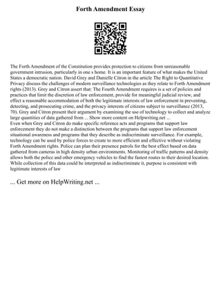 Forth Amendment Essay
The Forth Amendment of the Constitution provides protection to citizens from unreasonable
government intrusion, particularly in one s home. It is an important feature of what makes the United
States a democratic nation. David Grey and Danielle Citron in the article The Right to Quantitative
Privacy discuss the challenges of modern surveillance technologies as they relate to Forth Amendment
rights (2013). Grey and Citron assert that: The Fourth Amendment requires is a set of policies and
practices that limit the discretion of law enforcement, provide for meaningful judicial review, and
effect a reasonable accommodation of both the legitimate interests of law enforcement in preventing,
detecting, and prosecuting crime, and the privacy interests of citizens subject to surveillance (2013,
70). Grey and Citron present their argument by examining the use of technology to collect and analyze
large quantities of data gathered from ... Show more content on Helpwriting.net ...
Even when Grey and Citron do make specific reference acts and programs that support law
enforcement they do not make a distinction between the programs that support law enforcement
situational awareness and programs that they describe as indiscriminate surveillance. For example,
technology can be used by police forces to create to more efficient and effective without violating
Forth Amendment rights. Police can plan their presence patrols for the best effect based on data
gathered from cameras in high density urban environments. Monitoring of traffic patterns and density
allows both the police and other emergency vehicles to find the fastest routes to their desired location.
While collection of this data could be interpreted as indiscriminate it, purpose is consistent with
legitimate interests of law
... Get more on HelpWriting.net ...
 