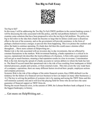 Too Big to Fail Essay
Too big to fail?
In this essay I will be addressing the Too Big To Fail (TBTF) problem in the current banking system. I
will be discussing the risks associated with this policy, and the real problems behind it. I will then
examine some solutions that have been proposed to solve the too big to fail problem. The policy too
big to fail refers to the idea that a bank has become so large that its failure could cause a disastrous
effect to the rest of the economy, and so the government will provide assistance, in the form of
perhaps a bailout/oversee a merger, to prevent this from happening. This is to protect the creditors and
allow the bank to continue operating. If a bank does fail then this could cause a domino effect
throughout ... Show more content on Helpwriting.net ...
Market risk is the risk associated with an investors day to day investments, that are affected by
constant fluctuations in the markets. With investment banking, a banks reputation is a critical in its
success, reputational risk describes the trustworthiness of a business. A firm with a poor reputation
will not get as much business, meaning a bad reputation results in a loss in revenue. Concentration
Risk is the risk showing the spread of a banks accounts to various debtors to whom the bank has lent
to. The Basel II accord stated that operational risk is the risk of loss resulting from inadequate or failed
internal processes, people and systems, or from external events . This risk covers the very wade basis
of a company s operations, there are many different factors involved here: people, employees actions
and company processes.
Systemic Risk is the risk of the collapse of the entire financial system, Kay (2008) defined it as the
tendency for the failure of a financial services business to have an impact on many other businesses. [
16 ] The key to solving the problem of systemic risk is by naming and taxing the TBTF firms and this
will minimize systemic risk and it will level the playing field for firms who do not have the same
guarantee of financial support as TBTF firms do.
During the recent financial crisis, in the autumn of 2008, the Lehman Brothers bank collapsed. It was
the biggest bankruptcy in history
... Get more on HelpWriting.net ...
 