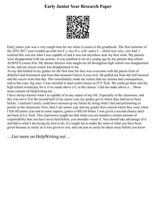 Early Junior Year Research Paper
Early junior year was a very rough time for me when it comes to the gradebook. The first semester of
the 2016 2017 year I ended up with two F s, two D s, a B+ and a C , which was very, very bad. I
realized this was not what I was capable of and it was not anywhere near my best work. My parents
were disappointed with my actions. It was instilled in me at a young age by my parents that school
ALWAYS comes first. My theater director who taught me all throughout high school was disappointed
in me, and my soccer coach was disappointed in me.
As my dad looked at my grades for the first time his face was overcome with the purest form of
disbelief and frustration and from that moment I know it was over. He pulled me from the Fall musical
and the soccer team that day. This immediately made me realize that my actions had consequences,
and in this case, big ones. I was enrolled in dual credit classes at IVY Tech. We could go there and the
high school would pay for it if we made above a C in the classes. I did not make above a ... Show
more content on Helpwriting.net ...
I have always known what I m capable of in any aspect of my life. Especially in the classroom, and
this was not it. For the second half of my junior year my grades got to where they had never been
before. I realized I easily could have messed up my future by doing what I did and performing so
poorly in the classroom. Now, here I am senior year and my grades have stayed where they were when
I left off junior year and in some aspects, gotten a little bit better. I was given a second chance and I
am back at Ivy Tech. This experience taught me that when you are handed a certain amount of
responsibility that you have never had before, you shouldn t waste it. You should take advantage of it
and that is what I am trying my best to do. It s taught me to make the most of what you have been
given because as easily as it was given to you, and can just as easily be taken away before you know
... Get more on HelpWriting.net ...
 