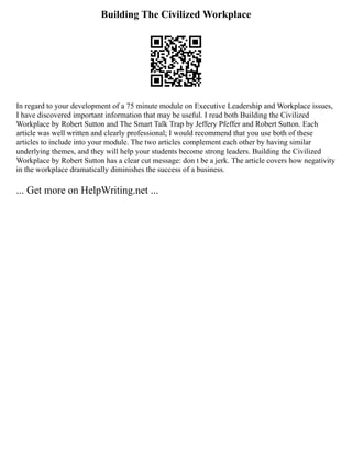 Building The Civilized Workplace
In regard to your development of a 75 minute module on Executive Leadership and Workplace issues,
I have discovered important information that may be useful. I read both Building the Civilized
Workplace by Robert Sutton and The Smart Talk Trap by Jeffery Pfeffer and Robert Sutton. Each
article was well written and clearly professional; I would recommend that you use both of these
articles to include into your module. The two articles complement each other by having similar
underlying themes, and they will help your students become strong leaders. Building the Civilized
Workplace by Robert Sutton has a clear cut message: don t be a jerk. The article covers how negativity
in the workplace dramatically diminishes the success of a business.
... Get more on HelpWriting.net ...
 