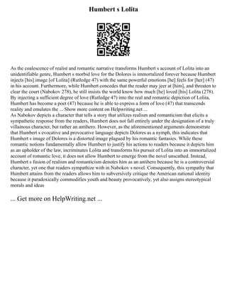 Humbert s Lolita
As the coalescence of realist and romantic narrative transforms Humbert s account of Lolita into an
unidentifiable genre, Humbert s morbid love for the Dolores is immortalized forever because Humbert
injects [his] image [of Lolita] (Rutledge 47) with the same powerful emotions [he] feels for [her] (47)
in his account. Furthermore, while Humbert concedes that the reader may jeer at [him], and threaten to
clear the court (Nabokov 278), he still insists the world know how much [he] loved [his] Lolita (278).
By injecting a sufficient degree of love (Rutledge 47) into the real and romantic depiction of Lolita,
Humbert has become a poet (47) because he is able to express a form of love (47) that transcends
reality and emulates the ... Show more content on Helpwriting.net ...
As Nabokov depicts a character that tells a story that utilizes realism and romanticism that elicits a
sympathetic response from the readers, Humbert does not fall entirely under the designation of a truly
villainous character, but rather an antihero. However, as the aforementioned arguments demonstrate
that Humbert s evocative and provocative language depicts Dolores as a nymph, this indicates that
Humbert s image of Dolores is a distorted image plagued by his romantic fantasies. While these
romantic notions fundamentally allow Humbert to justify his actions to readers because it depicts him
as an upholder of the law, incriminates Lolita and transforms his pursuit of Lolita into an immortalized
account of romantic love, it does not allow Humbert to emerge from the novel unscathed. Instead,
Humbert s fusion of realism and romanticism denotes him as an antihero because he is a controversial
character, yet one that readers sympathize with in Nabokov s novel. Consequently, this sympathy that
Humbert attains from the readers allows him to subversively critique the American national identity
because it paradoxically commodifies youth and beauty provocatively, yet also assigns stereotypical
morals and ideas
... Get more on HelpWriting.net ...
 