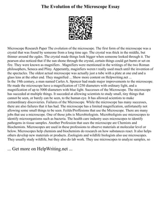 The Evolution of the Microscope Essay
Microscope Research Paper The evolution of the microscope. The first form of the microscope was a
crystal that was found by someone from a long time ago. The crystal was thick in the middle, but
thinner around the egdes. The crystal made things look bigger when someone looked through it. The
pearson also noticed that if the sun shone through the crystal, certain things could get burnt or set on
fire. They were known as magnifiers . Magnifiers were mentioned in the writings of the two Roman
philosophers, Seneca and Pliny. Apperantly, maginfiers weren t really used much until the invention of
the spectacles. The oldest actual microscope was actually just a tube with a plate at one end and a
glass lens at the other end. They magnified ... Show more content on Helpwriting.net ...
In the 19th century, a man named Carles A. Spencer had made major improvements to the microscope.
He made the microscope have a magnification of 1250 diameters with ordinary light, and a
magnification of up to 5000 diameters with blue light. Successes of the Microscope. The microscope
has succeded at multiple things. It succeded at allowing scientists to study small, tiny things that
cannot be seen, or barely can be seen, to the human eye. It has allowed scientists to make
extraordinary discovieries. Failures of the Microscope. While the microscope has many successes,
there are also failures that it has had. The microscope has a limited magnification, unfortanetly not
allowing some small things to be seen. Feilds/Proffesions that use the Microscope. There are many
jobs that use a microscope. One of those jobs is Microbiologists. Microbioligists use microscopes to
identify microorganisms such as bacteria. The health care industry uses microscopes to identify
pathogens in tissue samples. Another Profession that uses the microscope are Chemists and
Biochemists. Microscopes are used in these professions to observe materials at molecular level or
below. Microscopes help chemists and biochemists do research on how substances react. It also helps
others develop new materials or products. Zoologists and wildlife biologists also use microscopes.
They usually study wildlife, but they also do lab work. They use microscopes to analyze samples, so
... Get more on HelpWriting.net ...
 
