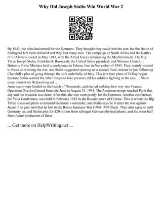 Why Did Joseph Stalin Win World War 2
By 1943, the tides had turned for the Germans. They thought they could win the war, but the Battle of
Stalingrad left them defeated and they lost many men. The campaign of North Africa and the Battles
of El Alamein ended in May 1943, with the Allied forces dominating the Mediterranean. The Big
Three Joseph Stalin, Franklin D. Roosevelt, the United States president, and Winston Churchill,
Britain s Prime Minister held a conference in Tehran, Iran in November of 1943. They mainly wanted
to focus on winning the war, and Stalin suggested opening up a second front, instead of just following
Churchill s plan of going through the soft underbelly of Italy. This is where plans of D Day began
because Stalin wanted the other troops to take pressure off his soldiers fighting in the east. ... Show
more content on Helpwriting.net ...
American troops landed on the beach of Normandy, and started making their way into France.
Operation Overlord lasted from late June to August 31, 1944. The American troops reached Paris that
day and the invasion was done. After this, the war went poorly for the Germans. Another conference,
the Yalta Conference, was held in February 1945 in the Russian town of Crimea. This is where the Big
Three discussed plans to demand Germany s surrender, and Stalin says he ll enter the war against
Japan if he gets land that he lost in the Russo Japanese War (1904 1905) back. They also agree to split
Germany up, and Stalin asks for $20 billion from salvaged German physical plants, and the other half
from future production of these
... Get more on HelpWriting.net ...
 