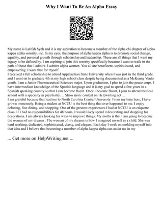 Why I Want To Be An Alpha Essay
My name is Latifah Syeh and it is my aspiration to become a member of the alpha chi chapter of alpha
kappa alpha sorority, inc. In my eyes, the purpose of alpha kappa alpha is to promote social change,
equality, and personal growth through scholarship and leadership. These are all things that I want my
legacy to be defined by. I am aspiring to join this sorority specifically because I want to walk in the
path of those that I admire. I admire alpha women. You all are beneficent, sophisticated, and
empowering. I want that for myself.
I received a full scholarship to attend Appalachian State University when I was just in the third grade
and I went on to graduate 4th in my high school class despite being documented as a McKenny Vento
youth. I am a Junior Pharmaceutical Sciences major. Upon graduation, I plan to join the peace corps. I
have intermediate knowledge of the Spanish language and it is my goal to spend a few years in a
Spanish speaking country so that I can become fluent. Once I become fluent, I plan to attend medical
school with a specialty in psychiatry. ... Show more content on Helpwriting.net ...
I am grateful because that lead me to North Carolina Central University. From my time here, I have
grown immensely. Being a student at NCCU is the best thing that ever happened to me. I enjoy
debating, fine dining, and shopping. One of the greatest experiences I had at NCCU is an etiquette
class. If I had no responsibilities for 48 hours, I would likely spend it decorating and shopping for
decorations. I am always looking for ways to improve things. My motto is that I am going to become
the woman of my dreams . The woman of my dreams is how I imagined myself as a child. She was
hard working, dedicated, sophisticated, classy, and elegant. Each day I work on molding myself into
that idea and I believe that becoming a member of alpha kappa alpha can assist me in my
... Get more on HelpWriting.net ...
 