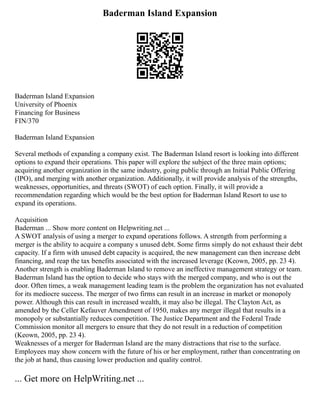Baderman Island Expansion
Baderman Island Expansion
University of Phoenix
Financing for Business
FIN/370
Baderman Island Expansion
Several methods of expanding a company exist. The Baderman Island resort is looking into different
options to expand their operations. This paper will explore the subject of the three main options;
acquiring another organization in the same industry, going public through an Initial Public Offering
(IPO), and merging with another organization. Additionally, it will provide analysis of the strengths,
weaknesses, opportunities, and threats (SWOT) of each option. Finally, it will provide a
recommendation regarding which would be the best option for Baderman Island Resort to use to
expand its operations.
Acquisition
Baderman ... Show more content on Helpwriting.net ...
A SWOT analysis of using a merger to expand operations follows. A strength from performing a
merger is the ability to acquire a company s unused debt. Some firms simply do not exhaust their debt
capacity. If a firm with unused debt capacity is acquired, the new management can then increase debt
financing, and reap the tax benefits associated with the increased leverage (Keown, 2005, pp. 23 4).
Another strength is enabling Baderman Island to remove an ineffective management strategy or team.
Baderman Island has the option to decide who stays with the merged company, and who is out the
door. Often times, a weak management leading team is the problem the organization has not evaluated
for its mediocre success. The merger of two firms can result in an increase in market or monopoly
power. Although this can result in increased wealth, it may also be illegal. The Clayton Act, as
amended by the Celler Kefauver Amendment of 1950, makes any merger illegal that results in a
monopoly or substantially reduces competition. The Justice Department and the Federal Trade
Commission monitor all mergers to ensure that they do not result in a reduction of competition
(Keown, 2005, pp. 23 4).
Weaknesses of a merger for Baderman Island are the many distractions that rise to the surface.
Employees may show concern with the future of his or her employment, rather than concentrating on
the job at hand, thus causing lower production and quality control.
... Get more on HelpWriting.net ...
 