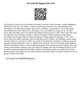 Art And Its Impact On Arts
Art Enriches Art does not solve problems, but makes us aware of their existence, sculptor Magdalena
Abakanowicz has said. The ability to express oneself with arts has been not only therapeutic but
educational. Arts learning can improve motivation, confidence, and teamwork. Art can encompass
many different activities .Being a New Orleanian we are surrounded by all types of art. We don t
always take advantage of this rich cultural and sightsee all the city has to offer. That is why after years
of living here I have decided to explore. I stop by the Saenger Theatre located on Canal Street.
According to the Saenger official website, the Saenger Theatre opened on February 4, 1927. This
source claims the theatre took three years to build and cost $2.5 million. The building is such a staple
on Canal. Before its renovation in 2013, the outside of it looked like something I could pass up easily
especially during the daytime. Now as I walked on the sidewalk. I see on the outside of the building a
timeline of historical events. I could not help admiring the facts posted around the building. They were
vibrant colored pictures detailing some facts about the Saenger and some fascinating historical events.
A notable picture talks about the first talkie to debut at the Saenger which was Lights of New York.
Walking inside I feel a high class aura that also feels welcoming. High extravagant ceilings was one of
things I noticed in the lobby.
... Get more on HelpWriting.net ...
 