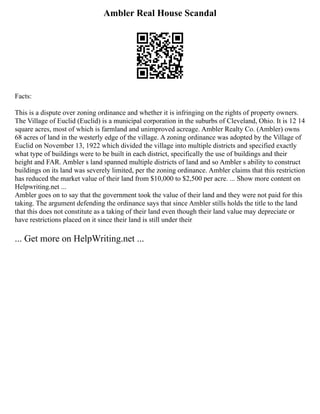 Ambler Real House Scandal
Facts:
This is a dispute over zoning ordinance and whether it is infringing on the rights of property owners.
The Village of Euclid (Euclid) is a municipal corporation in the suburbs of Cleveland, Ohio. It is 12 14
square acres, most of which is farmland and unimproved acreage. Ambler Realty Co. (Ambler) owns
68 acres of land in the westerly edge of the village. A zoning ordinance was adopted by the Village of
Euclid on November 13, 1922 which divided the village into multiple districts and specified exactly
what type of buildings were to be built in each district, specifically the use of buildings and their
height and FAR. Ambler s land spanned multiple districts of land and so Ambler s ability to construct
buildings on its land was severely limited, per the zoning ordinance. Ambler claims that this restriction
has reduced the market value of their land from $10,000 to $2,500 per acre. ... Show more content on
Helpwriting.net ...
Ambler goes on to say that the government took the value of their land and they were not paid for this
taking. The argument defending the ordinance says that since Ambler stills holds the title to the land
that this does not constitute as a taking of their land even though their land value may depreciate or
have restrictions placed on it since their land is still under their
... Get more on HelpWriting.net ...
 