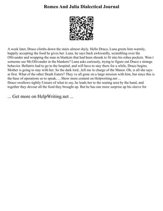 Romeo And Julia Dialectical Journal
A week later, Draco climbs down the stairs almost shyly. Hello Draco, Luna greets him warmly,
happily accepting the food he gives her. Luna, he says back awkwardly, scrambling over the
Ollivander and wrapping the man in blankets that had been shrunk to fit into his robes pockets. Won t
someone see Mr.Ollivander in the blankets? Luna asks curiously, trying to figure out Draco s strange
behavior. Bellatrix had to go to the hospital, and will have to stay there for a while, Draco begins.
Mother is going to stay with her. So the dark lord...left me in charge of the Manor. Oh, is all she says
at first. What of the other Death Eaters? They ve all gone on a large mission with him, but since this is
the base of operations so to speak, ... Show more content on Helpwriting.net ...
Draco swallows tightly Unsure of what to say, he leads her to the seating area by the hand, and
together they devour all the food they brought up. But he has one more surprise up his sleeve for
... Get more on HelpWriting.net ...
 