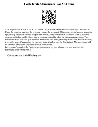Confederate Monuments Pros And Cons
In the argumentative article Pro/Con: Should Cities Remove Confederate Monuments? the authors
debate the question by using the pros and cons of the argument. This argument has become a popular
topic among American citizens the past few weeks. Many monuments have been taken down and
some moved to less public places due to violence caused by what the monuments represent. The
monuments have caused a split between Americans, one hoping to bring them down, the other hoping
to keep them up. After reading the pros and cons, it is clear that the Confederate Monuments should
not be taken down since they are historical monuments.
Supporters of removing the Confederate monuments say that it honors racism; however, the
monuments connect the past to
... Get more on HelpWriting.net ...
 