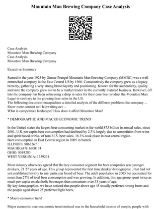 Mountain Man Brewing Company Case Analysis
Case Analysis
Mountain Man Brewing Company
Case Analysis
Mountain Man Brewing Company
Executive Summary
Started in the year 1925 by Guntar Prangel Mountain Man Brewing Company (MMBC) was a well
entrenched company in the East Central US by 1960. Consecutively the company grew as a legacy
brewery, gathering a very strong brand loyalty and positioning. Known for the authenticity, quality
and taste the company grew out to be a market leader in the currently matured business. However, off
late the company has been witnessing a drop in sales for their core beer product the Mountain Man
Leger in contrary to the growing beer sales in the US.
The following document encapsulates a detailed analysis of the different problems the company ...
Show more content on Helpwriting.net ...
What is competitive landscape? How does it affect Mountain Man?
* DEMOGRAPHIC AND MACRO ECONOMIC TREND
In the United states the largest beer consuming market in the world $75 billion in annual sales, since
2001, U.S. per capita beer consumption had declined by 2.3% largely due to competition from wine
and spirit based drinks, of total U.S. beer sales, 18.3% took place in east central region.
Beer consumption in East Central region in 2005 in barrels
ILLINOIS: 9063267
MACHIGAN: 6700174
OHIO: 8584283
WEST VERGINIA: 1359231
Most industry observers agreed that the key consumer segment for beer companies was younger
drinkers, 21 27 years of age. This group represented the first time drinker demographic , that had not
yet established loyalty to any particular brand of bear. The adult population in 2005 but accounted for
more than 27% of total beer consumption and was growing. In addition, this age group spent twice as
much per capita on alcoholic beverages than consumers over 35 years of age.
By key demographics, we have noticed that people above age 45 usually preferred strong beers and
the people aged above 25 preferred light beers.
* Macro economic trend
Major economic macroeconomic trend noticed was in the household income of people; people with
 