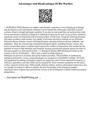 Advantages And Disadvantages Of Bio Warfare
1. INTRODUCTION Disasters are sudden, unpredictable, calamitous event, bringing great damage
and devastation to life and property. Disasters can be Natural like earth quake, land slide, tsunami,
cyclones, flood or drought and major accidents. It can also be man made like war and terrorism, both
in war and terrorism chemical, biological or radiological agent can be used. In any of these situations,
significant social, environmental and economical impact would occur. Casualties following disasters,
and major accidents could escalate very rapidly if necessary preventive methods are not followed.
Infectious disease disasters consist of biological attack, emerging infectious disease outbreaks, and
pandemics. There are a broad range of potential biological agents, including bacteria, viruses, and
toxins (of microbial, plant, or animal origin) used as bio warfare or bioterrorism. Bio warfare has the
potential to result in high morbidity and mortality, because aerosolized biological agents can infect or
kill many people in a short period of time. 1.1 Biological Warfare (BW) Biological warfare or bio
warfare is the use of biological ... Show more content on Helpwriting.net ...
Pathogens are pervasive in nature and can be found everywhere. The possibility of synthesizing
pathogens particularly viruses, using technologies are inexpensive and globally available. The skills
and equipment for making a biological weapon are largely the same as those required for progress in
medicine, agriculture, and other fields and are required for future economic prosperity for the nation,
so they cannot be locked away. Public health, medical, military, and law enforcement experts have met
in a number of settings in efforts to identify the most threatening of the biological weapons,
specifically those weapons that merit priority concern in the development of public health and medical
preparedness
... Get more on HelpWriting.net ...
 