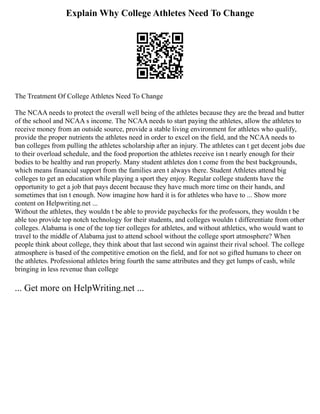 Explain Why College Athletes Need To Change
The Treatment Of College Athletes Need To Change
The NCAA needs to protect the overall well being of the athletes because they are the bread and butter
of the school and NCAA s income. The NCAA needs to start paying the athletes, allow the athletes to
receive money from an outside source, provide a stable living environment for athletes who qualify,
provide the proper nutrients the athletes need in order to excel on the field, and the NCAA needs to
ban colleges from pulling the athletes scholarship after an injury. The athletes can t get decent jobs due
to their overload schedule, and the food proportion the athletes receive isn t nearly enough for their
bodies to be healthy and run properly. Many student athletes don t come from the best backgrounds,
which means financial support from the families aren t always there. Student Athletes attend big
colleges to get an education while playing a sport they enjoy. Regular college students have the
opportunity to get a job that pays decent because they have much more time on their hands, and
sometimes that isn t enough. Now imagine how hard it is for athletes who have to ... Show more
content on Helpwriting.net ...
Without the athletes, they wouldn t be able to provide paychecks for the professors, they wouldn t be
able too provide top notch technology for their students, and colleges wouldn t differentiate from other
colleges. Alabama is one of the top tier colleges for athletes, and without athletics, who would want to
travel to the middle of Alabama just to attend school without the college sport atmosphere? When
people think about college, they think about that last second win against their rival school. The college
atmosphere is based of the competitive emotion on the field, and for not so gifted humans to cheer on
the athletes. Professional athletes bring fourth the same attributes and they get lumps of cash, while
bringing in less revenue than college
... Get more on HelpWriting.net ...
 