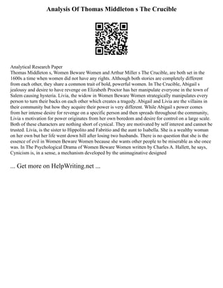Analysis Of Thomas Middleton s The Crucible
Analytical Research Paper
Thomas Middleton s, Women Beware Women and Arthur Miller s The Crucible, are both set in the
1600s a time when women did not have any rights. Although both stories are completely different
from each other, they share a common trait of bold, powerful women. In The Crucible, Abigail s
jealousy and desire to have revenge on Elizabeth Proctor has her manipulate everyone in the town of
Salem causing hysteria. Livia, the widow in Women Beware Women strategically manipulates every
person to turn their backs on each other which creates a tragedy. Abigail and Livia are the villains in
their community but how they acquire their power is very different. While Abigail s power comes
from her intense desire for revenge on a specific person and then spreads throughout the community,
Livia s motivation for power originates from her own boredom and desire for control on a large scale.
Both of these characters are nothing short of cynical. They are motivated by self interest and cannot be
trusted. Livia, is the sister to Hippolito and Fabritio and the aunt to Isabella. She is a wealthy woman
on her own but her life went down hill after losing two husbands. There is no question that she is the
essence of evil in Women Beware Women because she wants other people to be miserable as she once
was. In The Psychological Drama of Women Beware Women written by Charles A. Hallett, he says,
Cynicism is, in a sense, a mechanism developed by the unimaginative designed
... Get more on HelpWriting.net ...
 