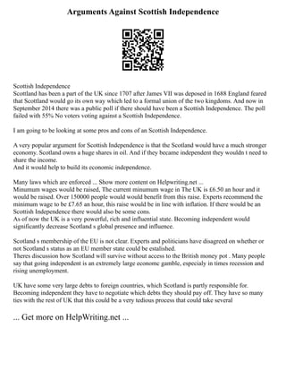 Arguments Against Scottish Independence
Scottish Independence
Scottland has been a part of the UK since 1707 after James VII was deposed in 1688 England feared
that Scottland would go its own way which led to a formal union of the two kingdoms. And now in
September 2014 there was a public poll if there should have been a Scottish Independence. The poll
failed with 55% No voters voting against a Scottish Independence.
I am going to be looking at some pros and cons of an Scottish Independence.
A very popular argument for Scottish Independence is that the Scotland would have a much stronger
economy. Scotland owns a huge shares in oil. And if they became independent they wouldn t need to
share the income.
And it would help to build its economic independence.
Many laws which are enforced ... Show more content on Helpwriting.net ...
Minumum wages would be raised, The current minumum wage in The UK is £6.50 an hour and it
would be raised. Over 150000 people would would benefit from this raise. Experts recommend the
minimum wage to be £7.65 an hour, this raise would be in line with inflation. If there would be an
Scottish Independence there would also be some cons.
As of now the UK is a very powerful, rich and influential state. Becoming independent would
significantly decrease Scotland s global presence and influence.
Scotland s membership of the EU is not clear. Experts and politicians have disagreed on whether or
not Scotland s status as an EU member state could be estalished.
Theres discussion how Scotland will survive without access to the British money pot . Many people
say that going independent is an extremely large economc gamble, especialy in times recession and
rising unemployment.
UK have some very large debts to foreign countries, which Scotland is partly responsible for.
Becoming independent they have to negotiate which debts they should pay off. They have so many
ties with the rest of UK that this could be a very tedious process that could take several
... Get more on HelpWriting.net ...
 