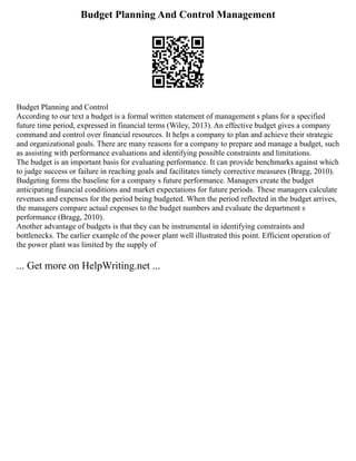 Budget Planning And Control Management
Budget Planning and Control
According to our text a budget is a formal written statement of management s plans for a specified
future time period, expressed in financial terms (Wiley, 2013). An effective budget gives a company
command and control over financial resources. It helps a company to plan and achieve their strategic
and organizational goals. There are many reasons for a company to prepare and manage a budget, such
as assisting with performance evaluations and identifying possible constraints and limitations.
The budget is an important basis for evaluating performance. It can provide benchmarks against which
to judge success or failure in reaching goals and facilitates timely corrective measures (Bragg, 2010).
Budgeting forms the baseline for a company s future performance. Managers create the budget
anticipating financial conditions and market expectations for future periods. These managers calculate
revenues and expenses for the period being budgeted. When the period reflected in the budget arrives,
the managers compare actual expenses to the budget numbers and evaluate the department s
performance (Bragg, 2010).
Another advantage of budgets is that they can be instrumental in identifying constraints and
bottlenecks. The earlier example of the power plant well illustrated this point. Efficient operation of
the power plant was limited by the supply of
... Get more on HelpWriting.net ...
 