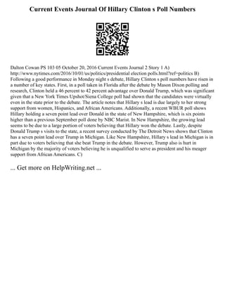 Current Events Journal Of Hillary Clinton s Poll Numbers
Dalton Cowan PS 103 05 October 20, 2016 Current Events Journal 2 Story 1 A)
http://www.nytimes.com/2016/10/01/us/politics/presidential election polls.html?ref=politics B)
Following a good performance in Monday night s debate, Hillary Clinton s poll numbers have risen in
a number of key states. First, in a poll taken in Florida after the debate by Mason Dixon polling and
research, Clinton held a 46 percent to 42 percent advantage over Donald Trump, which was significant
given that a New York Times Upshot/Siena College poll had shown that the candidates were virtually
even in the state prior to the debate. The article notes that Hillary s lead is due largely to her strong
support from women, Hispanics, and African Americans. Additionally, a recent WBUR poll shows
Hillary holding a seven point lead over Donald in the state of New Hampshire, which is six points
higher than a previous September poll done by NBC Marist. In New Hampshire, the growing lead
seems to be due to a large portion of voters believing that Hillary won the debate. Lastly, despite
Donald Trump s visits to the state, a recent survey conducted by The Detroit News shows that Clinton
has a seven point lead over Trump in Michigan. Like New Hampshire, Hillary s lead in Michigan is in
part due to voters believing that she beat Trump in the debate. However, Trump also is hurt in
Michigan by the majority of voters believing he is unqualified to serve as president and his meager
support from African Americans. C)
... Get more on HelpWriting.net ...
 