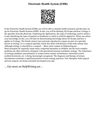 Electronic Health System (EHR)
In the Electronic Health System (EHR) you will be able to identify health insurance and the basic set
up for Electronic Health Systems (EHR). In this, you will be defining All Scripts and how Urology is
the specialty from the physician. Explaining the applications, the types of technology used to achieve
it and, identifying the types of patients or healthcare to which it could be applied to. When you utilize
your knowledge on this, you will then be demonstrating knowledge about All Scripts and how it
applies to Urology. The female urinary tract and male reproductive organs are part of a specialty
known as urology. It is a surgical specialty which also deals with diseases of the male urinary tract.
Although urology is classified as a surgical ... Show more content on Helpwriting.net ...
Most urologists do surgically repair many congenital anomalies in children, but the more complex
problems are often referred to urologists with specialized training in pediatric urology. The importance
of urologic problems seen primarily in women (stress urinary incontinence, interstitial cystitis,
urethral diverticula, etc. is being increasingly recognized. The diagnosis and therapy of urinary
incontinence constitute a significant portion of most urology practices. New therapies, both surgical
and non surgical, are being constantly developed every day.
... Get more on HelpWriting.net ...
 