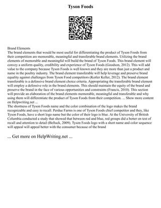 Tyson Foods
Brand Elements
The brand elements that would be most useful for differentiating the product of Tyson Foods from
their competition are memorable, meaningful and transferable brand elements. Utilizing the brand
elements of memorable and meaningful will build the brand of Tyson Foods. This brand element will
convey a uniform quality, credibility and experience of Tyson Foods (Goodson, 2012). This will add
value to the company because Tyson Foods is well known and they are more than just a product and
name in the poultry industry. The brand element transferable will help leverage and preserve brand
equality against challenges from Tyson Food competitors (Kotler Keller, 2012). The brand element
transferable is a defensive brand element choice criteria. Appropriating the transferable brand element
will employ a defensive role in the brand elements. This should maintain the equity of the brand and
preserve the brand in the face of various opportunities and constraints (Francis, 2010). This section
will provide an elaboration of the brand elements memorable, meaningful and transferable and why
using them will differentiate the product of Tyson Foods from their competition. ... Show more content
on Helpwriting.net ...
The shortness of Tyson Foods name and the color combination of the logo makes the brand
recognizable and easy to recall. Perdue Farms is one of Tyson Foods chief competitor and they, like
Tyson Foods, have a short logo name but the color of their logo is blue. At the University of British
Columbia conducted a study that showed that between red and blue, red groups did a better on test of
recall and attention to detail (Belluck, 2009). Tyson Foods logo with a short name and color sequence
will appeal will appeal better with the consumer because of the brand
... Get more on HelpWriting.net ...
 