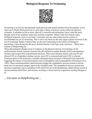 Biological Response To Swimming
Swimming is an activity that demands much physical and mental attention from the partaker. Every
time I go to Hearst Memorial Gym to swim laps, a flurry of activity occurs within my physical
existence. A schedule as full as mine, after all, is stressful and exhausting. Once I enter the pool,
though, most of my academic and social anxieties evaporate. While I may feel relaxed, many
biological responses occur in my body s muscular, nervous, and cardiovascular systems to
accommodate my act of swimming. This is not to say these are the only organ systems involved in the
act of swimming. Rather, I believe they are the most interesting in the context of biological
psychology. Upon diving into the pool, skeletal muscles in the legs, arms, and torso ... Show more
content on Helpwriting.net ...
These physiological changes occur in response to the physical stresses of swimming. In the
cardiovascular system, exercise increases the pH of blood as carbon dioxide (CO2) concentrations
increase and oxygen (O2) concentrations decrease. This occurs because muscle cells use O2 and
release CO2 as a byproduct; during exercise, more O2 is consumed and more CO2 is released.
Chemoreceptors in the brainstem s medulla oblongata detect increases in blood pH and respond by
triggering the release of neurotransmitters such as epinephrine and norepinephrine (Christensen et al.,
1983). These neurotransmitters (and hormones) trigger the sympathetic nervous system to elevate
heart rate via increased synaptic input to the sinoatrial node. The sympathetic nervous system also
increases respiratory rate to equilibrate CO2 and O2 levels in the bloodstream, dilates blood vessels to
increase laminar blood flow, and increase sweating to release heat by evaporative cooling (Morgan et
al.,
... Get more on HelpWriting.net ...
 
