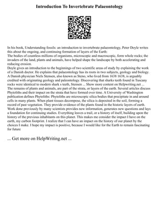 Introduction To Invertebrate Palaeontology
In his book, Understanding fossils: an introduction to invertebrate palaeontology, Peter Doyle writes
this about the ongoing, and continuing formation of layers of the Earth:
The bodies of countless millions of organisms, microscopic and macroscopic, form whole rocks; the
invaders of the land, plants and animals, have helped shape the landscape by both accelerating and
reducing erosion.
Doyle gives an introduction to the beginnings of two scientific areas of study by explaining the work
of a Danish doctor. He explains that palaeontology has its roots in two subjects, geology and biology.
A Danish physician Niels Stensen, also known as Steno, who lived from 1638 1638, is arguably
credited with originating geology and paleontology. Discovering that sharks teeth found in Tuscany
rocks were identical to modern shark s teeth, Stensen ... Show more content on Helpwriting.net ...
The remains of plants and animals, are part of the strata, or layers of the earth. Several articles discuss
Phytoliths and their impact on the strata that have formed over time. A University of Washington
publication defines Phytoliths: Phytoliths are microscopic silica bodies that precipitate in and around
cells in many plants. When plant tissues decompose, the silica is deposited in the soil, forming a
record of past vegetation. They provide evidence of the plants found in the historic layers of earth.
Work done previously by many scientists provides new information, generates new questions and lays
a foundation for continuing studies. Everything leaves a trail, or a history of itself, building upon the
history of the previous inhabitants on this planet. This makes me consider the impact I have on the
earth, my carbon footprint. I realize that I can have an impact on the history of our planet by the
choices I make. I hope my impact is positive, because I would like for the Earth to remain fascinating
for future
... Get more on HelpWriting.net ...
 