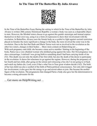 In The Time Of The Butterflies By Julia Alvarez
In the Time of the Butterflies Essay During the setting in which In the Time of the Butterflies by Julia
Alvarez is written 20th century Dominican Republic a woman s body was seen as a disposable object
to men. However, the Mirabal sisters choose to go against this gender stereotype and instead express
themselves in their own way, using it as a form of expression to show their involvement with the
revolution. In Butterflies, Alvarez uses the female body as a symbol to fight against societal restriction
placed on females the more significant a change in the body, the more involved the sister was in the
revolution. Due to the fact that Dede and Maria Teresa were not as involved in the revolution as the
other two sisters, changes in their bodies ... Show more content on Helpwriting.net ...
With each pregnancy and child, she became a more active member. Starting in the beginning of the
book, Patria was a very obedient woman who disliked going against the rules. Her first pregnancy was
also a miscarriage, I realized I was giving birth to something dead I had been carrying inside of me
(52). This death was not only the death of her first child, but also the death of the desire to participate
in the revolution. It shows her reluctance to go against the regime. However, during the pregnancy of
her fourth and last child, after going on the retreat and witnessing a boy die I m not going to sit back
and watch my babies die, Lord, even if that s what You in Your great wisdom decide (162). The birth
of her last child was also a symbol of the birth of Patria political consciousness. Not only did it trigger
her involvement, it also gave her the energy to go and recruit others to join. She became the mother
figure of the revolution. The pregnancies that changed Patria s body also gave her the determination to
become a strong advocator for the
... Get more on HelpWriting.net ...
 