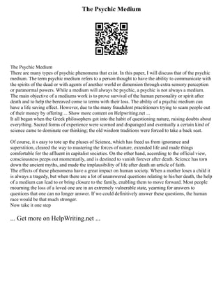 The Psychic Medium
The Psychic Medium
There are many types of psychic phenomena that exist. In this paper, I will discuss that of the psychic
medium. The term psychic medium refers to a person thought to have the ability to communicate with
the spirits of the dead or with agents of another world or dimension through extra sensory perception
or paranormal powers. While a medium will always be psychic, a psychic is not always a medium.
The main objective of a mediums work is to prove survival of the human personality or spirit after
death and to help the bereaved come to terms with their loss. The ability of a psychic medium can
have a life saving effect. However, due to the many fraudulent practitioners trying to scam people out
of their money by offering ... Show more content on Helpwriting.net ...
It all began when the Greek philosophers got into the habit of questioning nature, raising doubts about
everything. Sacred forms of experience were scorned and disparaged and eventually a certain kind of
science came to dominate our thinking; the old wisdom traditions were forced to take a back seat.
Of course, it s easy to tote up the pluses of Science, which has freed us from ignorance and
superstition, cleared the way to mastering the forces of nature, extended life and made things
comfortable for the affluent in capitalist societies. On the other hand, according to the official view,
consciousness peeps out momentarily, and is destined to vanish forever after death. Science has torn
down the ancient myths, and made the implausibility of life after death an article of faith.
The effects of these phenomena have a great impact on human society. When a mother loses a child it
is always a tragedy, but when there are a lot of unanswered questions relating to his/her death, the help
of a medium can lead to or bring closure to the family, enabling them to move forward. Most people
mourning the loss of a loved one are in an extremely vulnerable state, yearning for answers to
questions that one can no longer answer. If we could definitively answer these questions, the human
race would be that much stronger.
Now take it one step
... Get more on HelpWriting.net ...
 