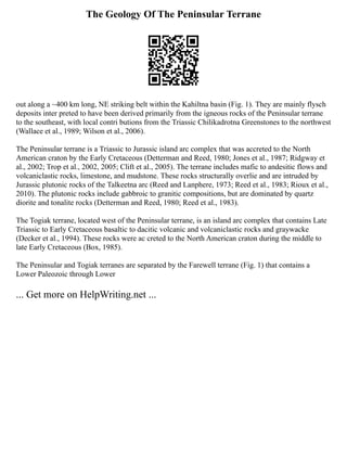 The Geology Of The Peninsular Terrane
out along a ~400 km long, NE striking belt within the Kahiltna basin (Fig. 1). They are mainly flysch
deposits inter preted to have been derived primarily from the igneous rocks of the Peninsular terrane
to the southeast, with local contri butions from the Triassic Chilikadrotna Greenstones to the northwest
(Wallace et al., 1989; Wilson et al., 2006).
The Peninsular terrane is a Triassic to Jurassic island arc complex that was accreted to the North
American craton by the Early Cretaceous (Detterman and Reed, 1980; Jones et al., 1987; Ridgway et
al., 2002; Trop et al., 2002, 2005; Clift et al., 2005). The terrane includes mafic to andesitic flows and
volcaniclastic rocks, limestone, and mudstone. These rocks structurally overlie and are intruded by
Jurassic plutonic rocks of the Talkeetna arc (Reed and Lanphere, 1973; Reed et al., 1983; Rioux et al.,
2010). The plutonic rocks include gabbroic to granitic compositions, but are dominated by quartz
diorite and tonalite rocks (Detterman and Reed, 1980; Reed et al., 1983).
The Togiak terrane, located west of the Peninsular terrane, is an island arc complex that contains Late
Triassic to Early Cretaceous basaltic to dacitic volcanic and volcaniclastic rocks and graywacke
(Decker et al., 1994). These rocks were ac creted to the North American craton during the middle to
late Early Cretaceous (Box, 1985).
The Peninsular and Togiak terranes are separated by the Farewell terrane (Fig. 1) that contains a
Lower Paleozoic through Lower
... Get more on HelpWriting.net ...
 