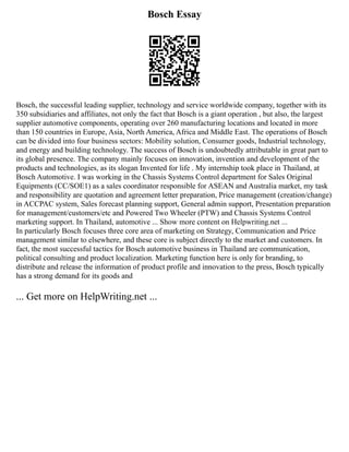 Bosch Essay
Bosch, the successful leading supplier, technology and service worldwide company, together with its
350 subsidiaries and affiliates, not only the fact that Bosch is a giant operation , but also, the largest
supplier automotive components, operating over 260 manufacturing locations and located in more
than 150 countries in Europe, Asia, North America, Africa and Middle East. The operations of Bosch
can be divided into four business sectors: Mobility solution, Consumer goods, Industrial technology,
and energy and building technology. The success of Bosch is undoubtedly attributable in great part to
its global presence. The company mainly focuses on innovation, invention and development of the
products and technologies, as its slogan Invented for life . My internship took place in Thailand, at
Bosch Automotive. I was working in the Chassis Systems Control department for Sales Original
Equipments (CC/SOE1) as a sales coordinator responsible for ASEAN and Australia market, my task
and responsibility are quotation and agreement letter preparation, Price management (creation/change)
in ACCPAC system, Sales forecast planning support, General admin support, Presentation preparation
for management/customers/etc and Powered Two Wheeler (PTW) and Chassis Systems Control
marketing support. In Thailand, automotive ... Show more content on Helpwriting.net ...
In particularly Bosch focuses three core area of marketing on Strategy, Communication and Price
management similar to elsewhere, and these core is subject directly to the market and customers. In
fact, the most successful tactics for Bosch automotive business in Thailand are communication,
political consulting and product localization. Marketing function here is only for branding, to
distribute and release the information of product profile and innovation to the press, Bosch typically
has a strong demand for its goods and
... Get more on HelpWriting.net ...
 