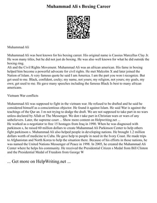 Muhammad Ali s Boxing Career
Muhammad Ali
Muhammad Ali was best known for his boxing career. His original name is Cassius Marcellus Clay Jr.
He won many titles, but he did not just do boxing. He was also well known for what he did outside the
boxing ring.
Ali and the Civil Rights Movement. Muhammad Ali was an african american. His fame in boxing
helped him become a powerful advocate for civil rights. He met Malcolm X and later joined the
Nation of Islam. A very famous quote he said I am America. I am the part you won t recognize. But
get used to me. Black, confident, cocky; my name, not yours; my religion, not yours; my goals, my
own; get used to me. He gave many speeches including the famous Black Is best to many african
americans.
Vietnam War conflicts
Muhammad Ali was supposed to fight in the vietnam war. He refused to be drafted and he said he
considered himself as a conscientious objector. He found it against Islam. He said War is against the
teachings of the Qur an. I m not trying to dodge the draft. We are not supposed to take part in no wars
unless declared by Allah or The Messenger. We don t take part in Christian wars or wars of any
unbelievers. Later, the supreme court ... Show more content on Helpwriting.net ...
He worked as a negotiator to free 15 hostages from Iraq in 1990. When he was diagnosed with
parkinson s, he raised 60 million dollars to create Muhammad Ali Parkinson Center to help others
fight parkinson s. Muhammad Ali also helped people in developing nations. He brought 1.2 million
dollars worth of medicine to Cuba. He gave help to people in need in the Ivory Coast. He made trips
to Afghanistan and North Korea to help the situation there. Because of his efforts in those nations, he
was named the United Nations Messenger of Peace in 1998. In 2005, he created the Muhammad Ali
Center where he helps his community. He received the Presidential Citizen s Medal from Bill Clinton
and the Presidential Medal of Freedom from George W
... Get more on HelpWriting.net ...
 