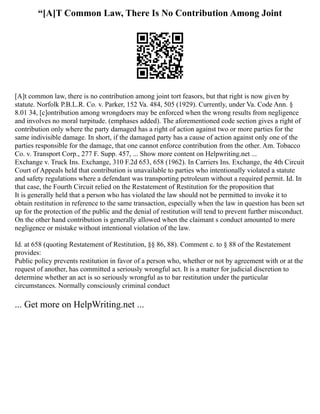 “[A]T Common Law, There Is No Contribution Among Joint
[A]t common law, there is no contribution among joint tort feasors, but that right is now given by
statute. Norfolk P.B.L.R. Co. v. Parker, 152 Va. 484, 505 (1929). Currently, under Va. Code Ann. §
8.01 34, [c]ontribution among wrongdoers may be enforced when the wrong results from negligence
and involves no moral turpitude. (emphases added). The aforementioned code section gives a right of
contribution only where the party damaged has a right of action against two or more parties for the
same indivisible damage. In short, if the damaged party has a cause of action against only one of the
parties responsible for the damage, that one cannot enforce contribution from the other. Am. Tobacco
Co. v. Transport Corp., 277 F. Supp. 457, ... Show more content on Helpwriting.net ...
Exchange v. Truck Ins. Exchange, 310 F.2d 653, 658 (1962). In Carriers Ins. Exchange, the 4th Circuit
Court of Appeals held that contribution is unavailable to parties who intentionally violated a statute
and safety regulations where a defendant was transporting petroleum without a required permit. Id. In
that case, the Fourth Circuit relied on the Restatement of Restitution for the proposition that
It is generally held that a person who has violated the law should not be permitted to invoke it to
obtain restitution in reference to the same transaction, especially when the law in question has been set
up for the protection of the public and the denial of restitution will tend to prevent further misconduct.
On the other hand contribution is generally allowed when the claimant s conduct amounted to mere
negligence or mistake without intentional violation of the law.
Id. at 658 (quoting Restatement of Restitution, §§ 86, 88). Comment c. to § 88 of the Restatement
provides:
Public policy prevents restitution in favor of a person who, whether or not by agreement with or at the
request of another, has committed a seriously wrongful act. It is a matter for judicial discretion to
determine whether an act is so seriously wrongful as to bar restitution under the particular
circumstances. Normally consciously criminal conduct
... Get more on HelpWriting.net ...
 
