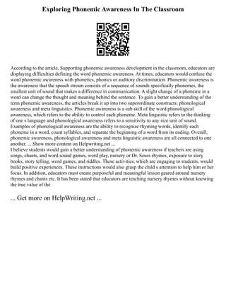 Exploring Phonemic Awareness In The Classroom
According to the article, Supporting phonemic awareness development in the classroom, educators are
displaying difficulties defining the word phonemic awareness. At times, educators would confuse the
word phonemic awareness with phonetics, phonics or auditory discrimination. Phonemic awareness is
the awareness that the speech stream consists of a sequence of sounds specifically phonemes, the
smallest unit of sound that makes a difference in communication. A slight change of a phoneme in a
word can change the thought and meaning behind the sentence. To gain a better understanding of the
term phonemic awareness, the articles break it up into two superordinate constructs: phonological
awareness and meta linguistics. Phonemic awareness is a sub skill of the word phonological
awareness, which refers to the ability to control each phoneme. Meta linguistic refers to the thinking
of one s language and phonological awareness refers to a sensitivity to any size unit of sound.
Examples of phonological awareness are the ability to recognize rhyming words, identify each
phoneme in a word, count syllables, and separate the beginning of a word from its ending. Overall,
phonemic awareness, phonological awareness and meta linguistic awareness are all connected to one
another. ... Show more content on Helpwriting.net ...
I believe students would gain a better understanding of phonemic awareness if teachers are using
songs, chants, and word sound games, word play, nursery or Dr. Seuss rhymes, exposure to story
books, story telling, word games, and riddles. These activities, which are engaging to students, would
build positive experiences. These instructions would also grasp the child s attention to help him or her
focus. In addition, educators must create purposeful and meaningful lesson geared around nursery
rhymes and chants etc. It has been stated that educators are teaching nursery rhymes without knowing
the true value of the
... Get more on HelpWriting.net ...
 