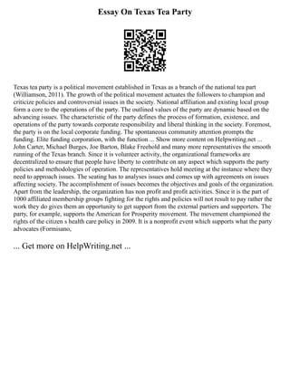 Essay On Texas Tea Party
Texas tea party is a political movement established in Texas as a branch of the national tea part
(Williamson, 2011). The growth of the political movement actuates the followers to champion and
criticize policies and controversial issues in the society. National affiliation and existing local group
form a core to the operations of the party. The outlined values of the party are dynamic based on the
advancing issues. The characteristic of the party defines the process of formation, existence, and
operations of the party towards corporate responsibility and liberal thinking in the society. Foremost,
the party is on the local corporate funding. The spontaneous community attention prompts the
funding. Elite funding corporation, with the function ... Show more content on Helpwriting.net ...
John Carter, Michael Burges, Joe Barton, Blake Freehold and many more representatives the smooth
running of the Texas branch. Since it is volunteer activity, the organizational frameworks are
decentralized to ensure that people have liberty to contribute on any aspect which supports the party
policies and methodologies of operation. The representatives hold meeting at the instance where they
need to approach issues. The seating has to analyses issues and comes up with agreements on issues
affecting society. The accomplishment of issues becomes the objectives and goals of the organization.
Apart from the leadership, the organization has non profit and profit activities. Since it is the part of
1000 affiliated membership groups fighting for the rights and policies will not result to pay rather the
work they do gives them an opportunity to get support from the external partiers and supporters. The
party, for example, supports the American for Prosperity movement. The movement championed the
rights of the citizen s health care policy in 2009. It is a nonprofit event which supports what the party
advocates (Formisano,
... Get more on HelpWriting.net ...
 