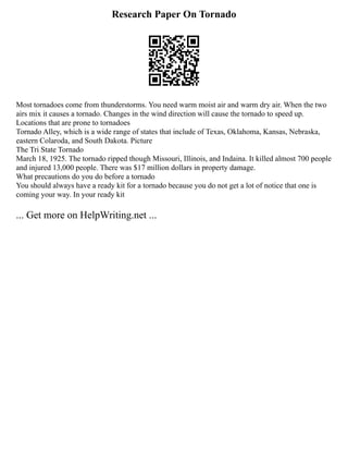 Research Paper On Tornado
Most tornadoes come from thunderstorms. You need warm moist air and warm dry air. When the two
airs mix it causes a tornado. Changes in the wind direction will cause the tornado to speed up.
Locations that are prone to tornadoes
Tornado Alley, which is a wide range of states that include of Texas, Oklahoma, Kansas, Nebraska,
eastern Colaroda, and South Dakota. Picture
The Tri State Tornado
March 18, 1925. The tornado ripped though Missouri, Illinois, and Indaina. It killed almost 700 people
and injured 13,000 people. There was $17 million dollars in property damage.
What precautions do you do before a tornado
You should always have a ready kit for a tornado because you do not get a lot of notice that one is
coming your way. In your ready kit
... Get more on HelpWriting.net ...
 