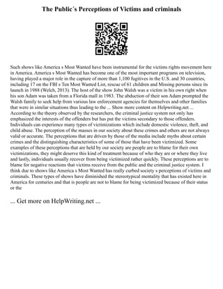 The Public´s Perceptions of Victims and criminals
Such shows like America s Most Wanted have been instrumental for the victims rights movement here
in America. America s Most Wanted has become one of the most important programs on television,
having played a major role in the capture of more than 1,100 fugitives in the U.S. and 30 countries,
including 17 on the FBI s Ten Most Wanted List, rescue of 61 children and Missing persons since its
launch in 1988 (Welch, 2013). The host of the show John Walsh was a victim in his own right when
his son Adam was taken from a Florida mall in 1983. The abduction of their son Adam prompted the
Walsh family to seek help from various law enforcement agencies for themselves and other families
that were in similar situations thus leading to the ... Show more content on Helpwriting.net ...
According to the theory observed by the researchers, the criminal justice system not only has
emphasized the interests of the offenders but has put the victims secondary to those offenders.
Individuals can experience many types of victimizations which include domestic violence, theft, and
child abuse. The perception of the masses in our society about these crimes and others are not always
valid or accurate. The perceptions that are driven by those of the media include myths about certain
crimes and the distinguishing characteristics of some of those that have been victimized. Some
examples of these perceptions that are held by our society are people are to blame for their own
victimizations, they might deserve this kind of treatment because of who they are or where they live
and lastly, individuals usually recover from being victimized rather quickly. These perceptions are to
blame for negative reactions that victims receive from the public and the criminal justice system. I
think due to shows like America s Most Wanted has really curbed society s perceptions of victims and
criminals. These types of shows have diminished the stereotypical mentality that has existed here in
America for centuries and that is people are not to blame for being victimized because of their status
or the
... Get more on HelpWriting.net ...
 