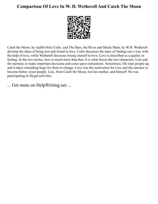 Comparison Of Love In W. D. Wetherell And Catch The Moon
Catch the Moon, by Judith Ortiz Cofer, and The Bass, the River and Sheila Mant, by W.D. Wetherell
develop the ideas of being lost and found in love. Cofer discusses the topic of finding one s way with
the help of love, while Wetherell discusses losing oneself in love. Love is described as a quality or
feeling. In the two stories, love is much more than that. It is what forces the two characters, Luis and
the narrator, to make important decisions and come upon realizations. Sometimes, life trips people up,
and it takes something huge for them to change. Love was the motivation for Luis and the narrator to
become better, wiser people. Luis, from Catch the Moon, lost his mother, and himself. He was
participating in illegal activities
... Get more on HelpWriting.net ...
 