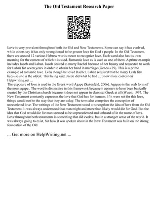 The Old Testament Research Paper
Love is very prevalent throughout both the Old and New Testaments. Some can say it has evolved,
while others say it has only strengthened to be greater love for God s people. In the Old Testament,
there are around 12 various Hebrew words meant to recognize love. Each word also has its own
meaning for the context of which it is used. Romantic love as is used as one of them. A prime example
includes Jacob and Laban. Jacob desired to marry Rachel because of her beauty and requested to work
for Laban for seven years in order to obtain her hand in marriage (Genesis 29). This is a prime
example of romantic love. Even though he loved Rachel, Laban required that he marry Leah first
because she is the oldest. That being said, Jacob did what he had ... Show more content on
Helpwriting.net ...
The exposure of love is used in the Greek word Agape (Sakenfeld, 2006). Agapao is the verb form of
the noun agape . The word is distinctive in this framework because it appears to have been basically
created by the Christian church because it does not appear in classical Greek at all (Wuest, 1997. The
New Testament constantly expresses the love that God has for humans. If it were not for this love,
things would not be the way that they are today. The term also comprises the conception of
unrestricted love. The writings of the New Testament stood to strengthen the idea of love from the Old
Testament. It was always understood that man might and more than likely would die for God. But the
idea that God would die for man seemed to be unprecedented and unheard of in the name of love.
Love throughout both testaments is something that did evolve, but in a stronger sense of the world. It
was always going to exist, but how it was spoken about in the New Testament was built on the strong
foundation of the Old
... Get more on HelpWriting.net ...
 