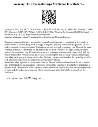 Weaning The Unweanable.aspx Ventilation Is A Modern...
Marrone, S. EdD, RN BC, CTN A, Eason, J. BS, RRT NPS, McLeod, C. MSN, RN, Marriott, C. BSN,
RN, Alleyne, J. MHA, RN, Walker, D. RN, Bish, C. RN,. Weaning the Unweanable (2012, March 1).
Retrieved July 26, 2015. http://respiratory care sleep
medicine.advanceweb.com/Features/Articles/Weaning the Unweanable.aspx
Biphasic cuirass ventilation is a method of external ventilation that is considered to be a modern
improvement of the iron lung. With this type of negative pressure ventilation it is possible for the
patient to acquire a large amount of tidal volume as well as a high respiratory rate. Most of the more
common methods of ventilation are determined by the elastic recoil of the chest which, in return,
restricts the respiratory rate. Complications, such as infections, that are usually associated with the
invasive method of ventilation can be avoided when using this non invasive ventilation technique.
Instead of participating with one or the other, biphasic cuirass ventilation has the capability to utilize
both phases of respiration, the expiratory and inspiratory phases.
Sometimes when a patient is on the more common form of mechanical ventilation for an extended
time or if the patient has undergone respiratory failure, their respiratory muscles have a tendency to
become weak. With the use of this biphasic cuirass ventilation method they can have the opportunity
to build and strengthen those muscles which, in return, can allow them to be weaned from the
ventilator
... Get more on HelpWriting.net ...
 