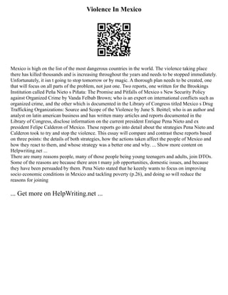 Violence In Mexico
Mexico is high on the list of the most dangerous countries in the world. The violence taking place
there has killed thousands and is increasing throughout the years and needs to be stopped immediately.
Unfortunately, it isn t going to stop tomorrow or by magic. A thorough plan needs to be created, one
that will focus on all parts of the problem, not just one. Two reports, one written for the Brookings
Institution called Peña Nieto s Piñata: The Promise and Pitfalls of Mexico s New Security Policy
against Organized Crime by Vanda Felbab Brown; who is an expert on international conflicts such as
organized crime, and the other which is documented in the Library of Congress titled Mexico s Drug
Trafficking Organizations: Source and Scope of the Violence by June S. Beittel; who is an author and
analyst on latin american business and has written many articles and reports documented in the
Library of Congress, disclose information on the current president Enrique Pena Nieto and ex
president Felipe Calderon of Mexico. These reports go into detail about the strategies Pena Nieto and
Calderon took to try and stop the violence. This essay will compare and contrast these reports based
on three points: the details of both strategies, how the actions taken affect the people of Mexico and
how they react to them, and whose strategy was a better one and why. ... Show more content on
Helpwriting.net ...
There are many reasons people, many of those people being young teenagers and adults, join DTOs.
Some of the reasons are because there aren t many job opportunities, domestic issues, and because
they have been persuaded by them. Pena Nieto stated that he keenly wants to focus on improving
socio economic conditions in Mexico and tackling poverty (p.26), and doing so will reduce the
reasons for joining
... Get more on HelpWriting.net ...
 