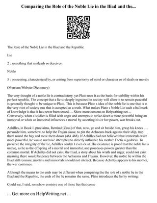Comparing the Role of the Noble Lie in the Iliad and the...
The Role of the Noble Lie in the Iliad and the Republic
Lie
2 : something that misleads or deceives
Noble
5 : possessing, characterized by, or arising from superiority of mind or character or of ideals or morals
(Merriam Webster Dictionary)
The very thought of a noble lie is contradictory, yet Plato uses it as the basis for stability within his
perfect republic. The concept that a lie so deeply ingrained in society will allow it to remain peaceful
is generally thought to be unique to Plato. This is because Plato s idea of the noble lie is one that is at
the very root of society one that is accepted as a truth. What makes Plato s Noble Lie such a hallmark
of knowledge is that it has never been tested, ... Show more content on Helpwriting.net ...
Conversely, when a soldier is filled with angst and attempts to strike down a more powerful being an
immortal or when an immortal influences a mortal by asserting his or her power, war breaks out.
Achilles, in Book I, proclaims, Remind [Zeus] of that, now, go and sit beside him, grasp his knees . . .
persuade him, somehow, to help the Trojan cause, to pin the Achaeans back against their ship, trap
them round the bay and mow them down (484 488). If Achilles had not believed that immortals were
more powerful, he would not have attempted to directly influence his mother Thetis a goddess. To
preserve the integrity of the lie, Achilles couldn t even exist. His existence is proof that the noble lie is
untrue, as he as the offspring of a mortal and immortal, and possesses powers greater than the
common mortal. If Achilles did not exist, the Iliad, a story about his wrath and anger, could not exist
meaning there would be peace between the Achaeans and Trojans. However, the noble lie within the
Iliad still remains; mortals and immortals should not interact. Because Achilles appeals to his mother,
the war continues.
Although the means to the ends may be different when comparing the the role of a noble lie in the
Iliad and the Republic, the ends of the lie remains the same. Plato introduces the lie by writing:
Could we, I said, somehow contrive one of those lies that come
... Get more on HelpWriting.net ...
 