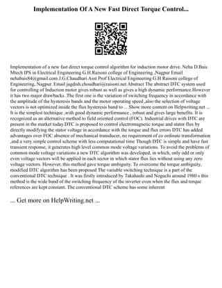 Implementation Of A New Fast Direct Torque Control...
Implementation of a new fast direct torque control algorithm for induction motor drive. Neha D.Bais
Mtech IPS in Electrical Engineering G.H.Raisoni college of Engineering ,Nagpur Email
nehabais84@gmail.com J.G.Chaudhari Asst Prof Electrical Engineering G.H Raisoni college of
Engineering, Nagpur. Email jagdish.choudhari@raisoni.net Abstract The abstract DTC system used
for controlling of Induction motor gives robust as well as gives a high dynamic performance.However
it has two major drawbacks .The first one is the variation of switching frequency in accordance with
the amplitude of the hysteresis bands and the motor operating speed ,also the selection of voltage
vectors is not optimized inside the flux hysteresis band to ... Show more content on Helpwriting.net ...
It is the simplest technique ,with good dynamic performance , robust and gives large benefits. It is
recognized as an alternative method to field oriented control (FOC). Industrial drives with DTC are
present in the market today.DTC is proposed to control electromagnetic torque and stator flux by
directly modifying the stator voltage in accordance with the torque and flux errors DTC has added
advantages over FOC absence of mechanical transducer, no requirement of co ordinate transformation
,and a very simple control scheme with less computational time Though DTC is simple and have fast
transient response, it generates high level common mode voltage variations. To avoid the problems of
common mode voltage variations a new DTC algorithm was developed, in which, only odd or only
even voltage vectors will be applied in each sector in which stator flux lies without using any zero
voltage vectors. However, this method gave torque ambiguity. To overcome the torque ambiguity,
modified DTC algorithm has been proposed The variable switching technique is a part of the
conventional DTC technique . It was firstly introduced by Takahashi and Noguchi around 1980 s this
method is the wide band of the switching frequency of the inverter even when the flux and torque
references are kept constant. The conventional DTC scheme has some inherent
... Get more on HelpWriting.net ...
 