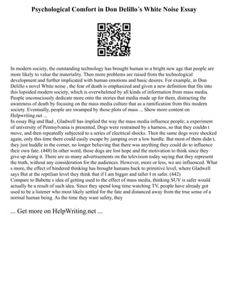 Psychological Comfort in Don Delillo´s White Noise Essay
In modern society, the outstanding technology has brought human to a bright new age that people are
more likely to value the materiality. Then more problems are raised from the technological
development and further implicated with human emotions and basic desires. For example, in Don
Delillo s novel White noise , the fear of death is emphasized and given a new definition that fits into
this lopsided modern society, which is overwhelmed by all kinds of information from mass media.
People unconsciously dedicate more onto the stories that media made up for them, distracting the
awareness of death by focusing on the mass media culture that as a ramification from this modern
society. Eventually, people are swamped by those plots of mass ... Show more content on
Helpwriting.net ...
In essay Big and Bad , Gladwell has implied the way the mass media influence people; a experiment
of university of Pennsylvania is presented, Dogs were restrained by a harness, so that they couldn t
move, and then repeatedly subjected to a series of electrical shocks. Then the same dogs were shocked
again, only this time there could easily escape by jumping over a low hurdle. But most of them didn t,
they just huddle in the corner, no longer believing that there was anything they could do to influence
their own fate. (448) In other word, those dogs are lost hope and the motivation to think since they
give up doing it. There are so many advertisements on the television today saying that they represent
the truth, without any consideration for the audiences. However, more or less, we are influenced. What
s more, the effect of hindered thinking has brought humans back to primitive level, where Gladwell
says But at the reptilian level they think that if I am bigger and taller I m safer. (442)
Compare to Babette s idea of getting used to the effect of mass media, thinking SUV is safer would
actually be a result of such idea. Since they spend long time watching TV, people have already got
used to be a listener who most likely settled for the fate and distanced away from the true sense of a
normal human being. As the time they want safety, they
... Get more on HelpWriting.net ...
 