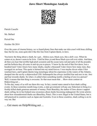 Jaws Short Monologue Analysis
Patrick Cassells
Ms. Ballard
Period One
October 5th 2014
Over the years of cinema history, we ve heard plenty lines that make our skin crawl with bone chilling
fear, but for me, none quite did it like this line from Captain Quint, in Jaws.
You know the thing about a shark, he s got... lifeless eyes, black eyes, like a doll s eye. When he
comes at ya, doesn t seem to be livin . Until he bites ya and those black eyes roll over white. And then,
ah then you hear that terrible high pitch screamin and the ocean turns red and spite of all the poundin
and the hollerin they all come in and rip you to pieces. Y know by the end of that first dawn, lost a
hundred men! I don t know how many sharks, maybe a thousand! I don t know how many men, they
averaged six an hour. This quote is burned into my mind forever. I was maybe eleven when I first
watched Jaws, and Captain Quints long monologue about his experience in the waters of the Atlantic,
dumped into the sea by a shipwrecked USS. Indianapolis has always instilled fear and awe in me. Awe
and fear towards sharks. So what s it called when something instills a feeling of awe in a person?
Well, it means that that thing is awesome. So that must mean that ... Show more content on
Helpwriting.net ...
To this day, many of us still see them this way. In fact, coastal states stared to host shark culling
events. In these sometime month long events, a state government will pay any fishermen to bring in a
freshly killed shark generous amounts of money. Peter Benchley, the author of Jaws doesn t support
shark culling, he in fact helped raise awareness about sharks becoming endangered. He wrote articles
about how misunderstood sharks are (Benchley, Peter). This is now illegal in the United States, but is
still practiced in countries such as Japan and Australia. Even in those countries, shark culling is on its
way out. But
... Get more on HelpWriting.net ...
 